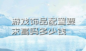 游戏饰品配置要求高吗多少钱（游戏饰品配置要求高吗多少钱一套）