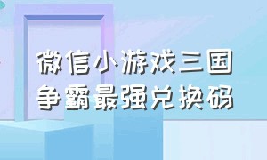 微信小游戏三国争霸最强兑换码（微信小游戏神仙打架的兑换码）