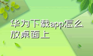 华为下载app怎么放桌面上（华为下载的app怎么在桌面上找不到）