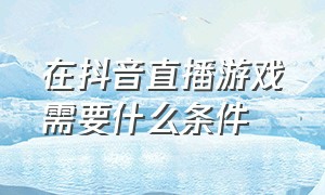 在抖音直播游戏需要什么条件（抖音个人游戏直播开通有什么要求）