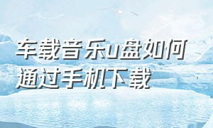 车载音乐u盘如何通过手机下载（车载音乐u盘怎么下载歌曲手机）