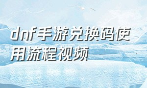 dnf手游兑换码使用流程视频（手游dnf官网）