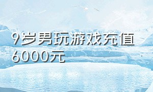 9岁男玩游戏充值6000元（儿子玩游戏充值6000元）