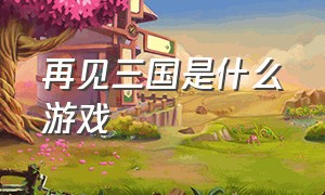 再见三国是什么游戏（再见三国是什么游戏里的）