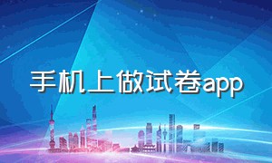 手机上做试卷app（什么软件能在手机上做试卷）