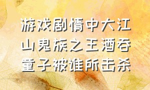 游戏剧情中大江山鬼族之王酒吞童子被谁所击杀（游戏剧情中大江山鬼王被谁所杀）