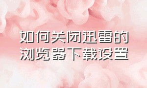 如何关闭迅雷的浏览器下载设置（怎么用浏览器下载不让迅雷启动）