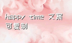 happy time 文案可复制（happyeveryday复制文案）