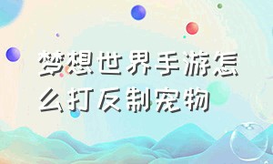 梦想世界手游怎么打反制宠物（梦想世界手游怎么打反制宠物怪）