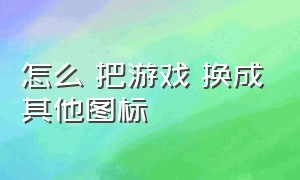 怎么 把游戏 换成其他图标（怎么将游戏的图标改成其他的图标）