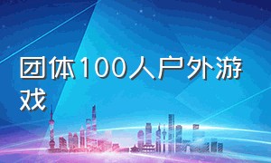 团体100人户外游戏（15人左右的团队户外游戏）