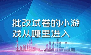 批改试卷的小游戏从哪里进入（批改试卷游戏真正的入口）