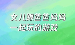 女儿跟爸爸妈妈一起玩的游戏