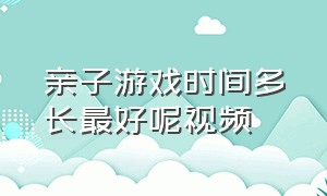 亲子游戏时间多长最好呢视频