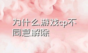 为什么游戏cp不同意解除（游戏cp退游不解除关系为什么）