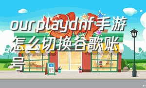 ourplaydnf手游怎么切换谷歌账号