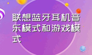 联想蓝牙耳机音乐模式和游戏模式（联想蓝牙耳机怎么调节音量大小）