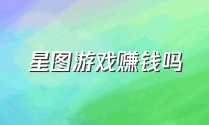 星图游戏赚钱吗（星图游戏赚钱吗是真的吗）