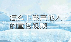 怎么下载其他人的宣传视频（怎么去别人的视频里宣传）