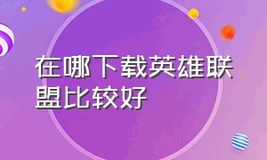 在哪下载英雄联盟比较好（怎么下载英雄联盟的版本）