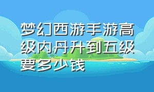 梦幻西游手游高级内丹升到五级要多少钱（梦幻西游手游高级内丹升到五级要多少钱一个）