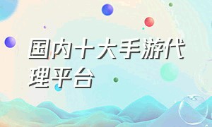 国内十大手游代理平台（十大手游交易平台app有哪些）