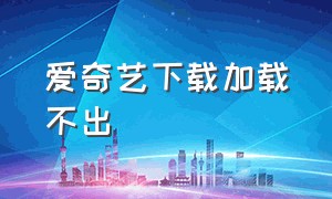 爱奇艺下载加载不出（下载爱奇艺为什么无法访问）