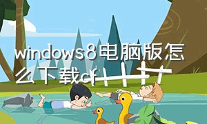 windows8电脑版怎么下载cf（电脑windows8.1能下载cf吗）