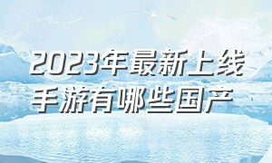 2023年最新上线手游有哪些国产（2024即将上线的手游推荐榜前十名）