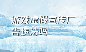 游戏虚假宣传广告违法吗（游戏广告都在虚假宣传怎么举报）