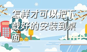 怎样才可以把下载好的安装到桌面（软件下载完之后怎么安装到桌面）