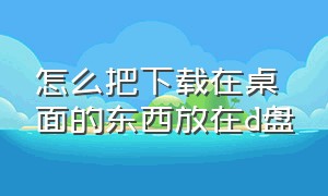 怎么把下载在桌面的东西放在d盘（怎么把下载的东西添加到桌面）