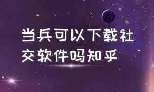 当兵可以下载社交软件吗知乎（当兵手机上要下载一个软件吗）