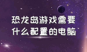 恐龙岛游戏需要什么配置的电脑（想玩恐龙岛电脑配置不够怎么办）