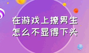 在游戏上撩男生怎么不显得下头