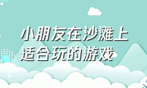 小朋友在沙滩上适合玩的游戏