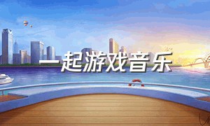 一起游戏音乐（一起游戏音乐大全）