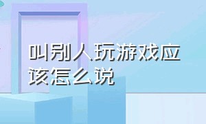 叫别人玩游戏应该怎么说（怎么喊别人打游戏委婉的说）