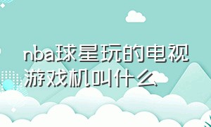 nba球星玩的电视游戏机叫什么（电视机上面怎么玩nba游戏）