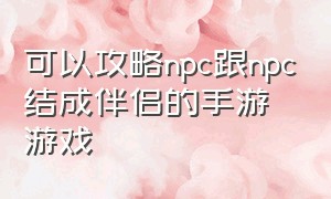 可以攻略npc跟npc结成伴侣的手游游戏（可以攻略npc跟npc结成伴侣的手游游戏叫什么）