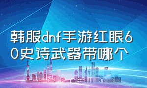 韩服dnf手游红眼60史诗武器带哪个（dnf手游韩服红眼60级武器怎么选）