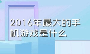 2016年最大的手机游戏是什么（十大手机游戏排行前十名有哪些）