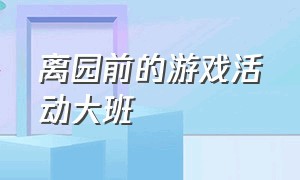 离园前的游戏活动大班（大班离园活动有哪些游戏名称）