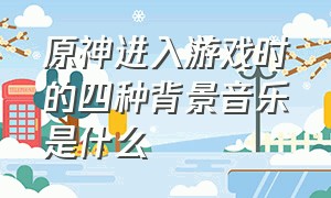 原神进入游戏时的四种背景音乐是什么（原神游戏背景音乐排行榜）