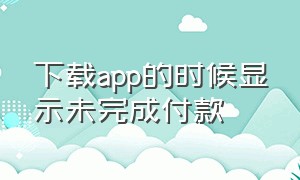 下载app的时候显示未完成付款（下载app的时候显示未完成付款怎么办）