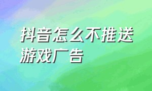 抖音怎么不推送游戏广告（抖音怎么不推送游戏广告了）