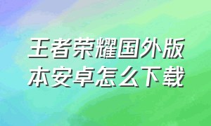 王者荣耀国外版本安卓怎么下载（国外怎么下载王者荣耀国内版）