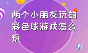 两个小朋友玩的彩色球游戏怎么玩（两个小朋友玩的彩色球游戏怎么玩视频）