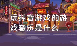 玩抖音游戏的游戏音乐是什么（抖音小游戏背景音乐bgm有哪些）