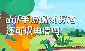 dnf手游测试资格还可以申请吗（dnf手游测试服资格怎么搞最新）